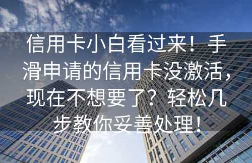 信用卡小白看过来！手滑申请的信用卡没激活，现在不想要了？轻松几步教你妥善处理！