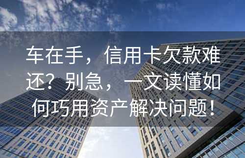 车在手，信用卡欠款难还？别急，一文读懂如何巧用资产解决问题！