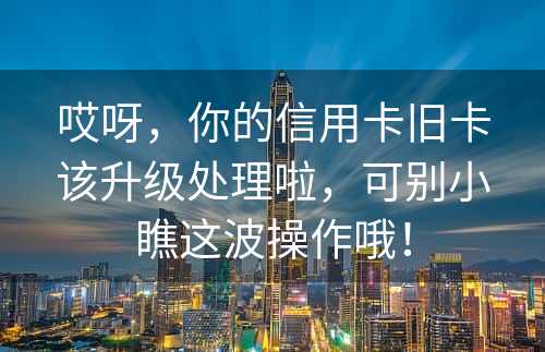 哎呀，你的信用卡旧卡该升级处理啦，可别小瞧这波操作哦！