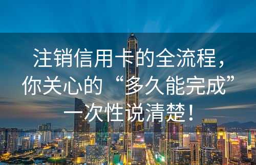 注销信用卡的全流程，你关心的“多久能完成”一次性说清楚！