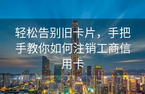 轻松告别旧卡片，手把手教你如何注销工商信用卡