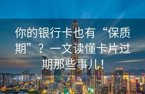 你的银行卡也有“保质期”？一文读懂卡片过期那些事儿！