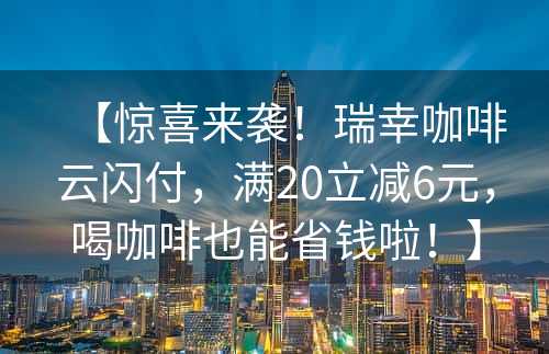 【惊喜来袭！瑞幸咖啡云闪付，满20立减6元，喝咖啡也能省钱啦！】