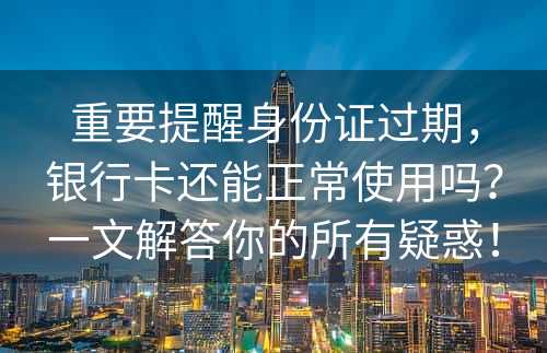 重要提醒身份证过期，银行卡还能正常使用吗？一文解答你的所有疑惑！