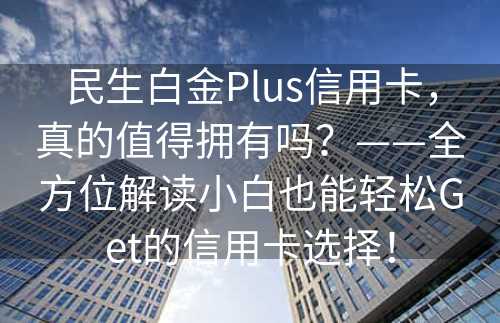 民生白金Plus信用卡，真的值得拥有吗？——全方位解读小白也能轻松Get的信用卡选择！