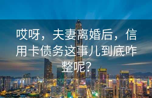 哎呀，夫妻离婚后，信用卡债务这事儿到底咋整呢？