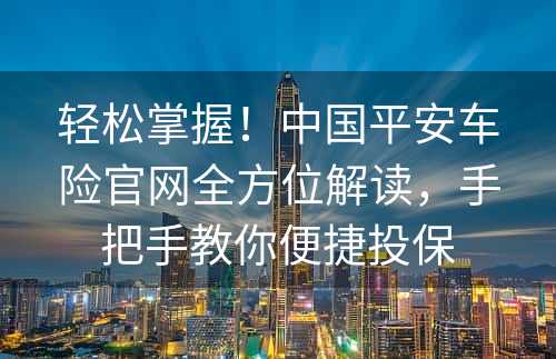 轻松掌握！中国平安车险官网全方位解读，手把手教你便捷投保