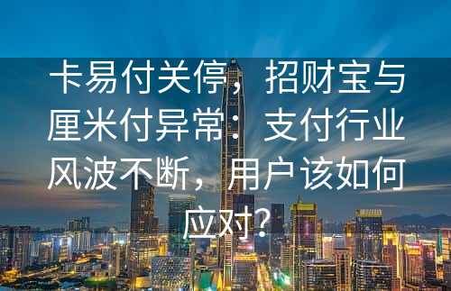 卡易付关停，招财宝与厘米付异常：支付行业风波不断，用户该如何应对？