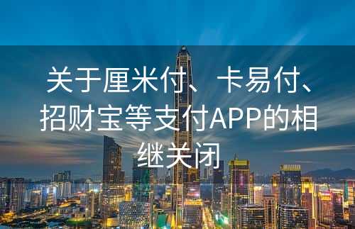 关于厘米付、卡易付、招财宝等支付APP的相继关闭