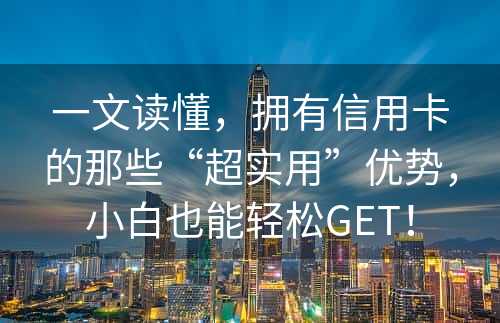 一文读懂，拥有信用卡的那些“超实用”优势，小白也能轻松GET！