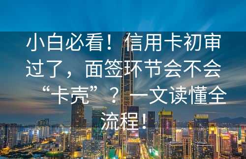 小白必看！信用卡初审过了，面签环节会不会“卡壳”？一文读懂全流程！