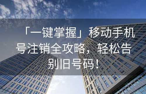 「一键掌握」移动手机号注销全攻略，轻松告别旧号码！