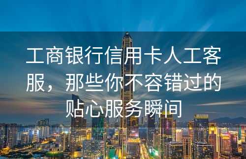 工商银行信用卡人工客服，那些你不容错过的贴心服务瞬间