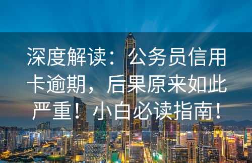 深度解读：公务员信用卡逾期，后果原来如此严重！小白必读指南！