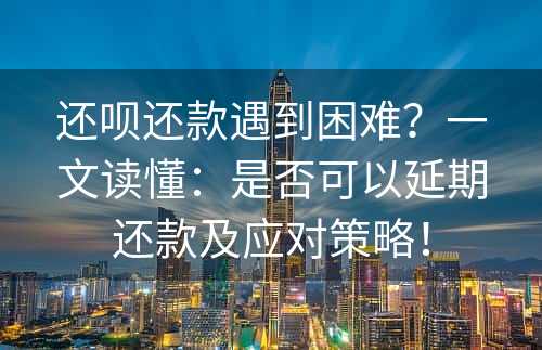 还呗还款遇到困难？一文读懂：是否可以延期还款及应对策略！