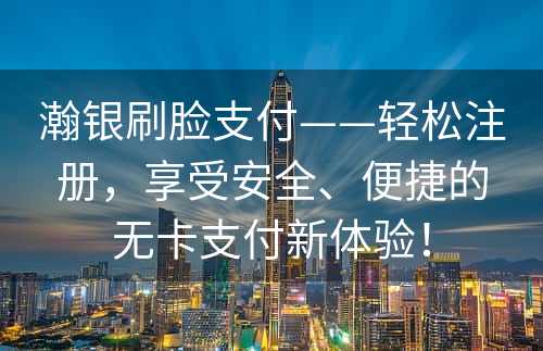 瀚银刷脸支付——轻松注册，享受安全、便捷的无卡支付新体验！