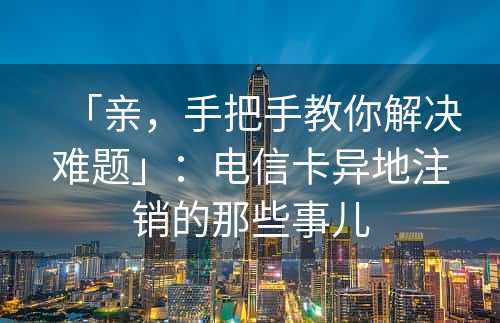 「亲，手把手教你解决难题」：电信卡异地注销的那些事儿