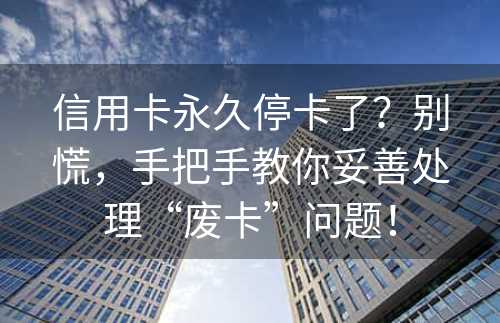 信用卡永久停卡了？别慌，手把手教你妥善处理“废卡”问题！