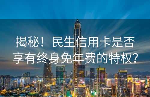 揭秘！民生信用卡是否享有终身免年费的特权？