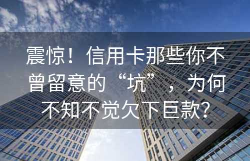 震惊！信用卡那些你不曾留意的“坑”，为何不知不觉欠下巨款？