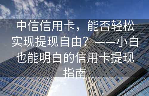 中信信用卡，能否轻松实现提现自由？——小白也能明白的信用卡提现指南