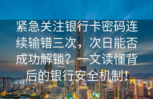 紧急关注银行卡密码连续输错三次，次日能否成功解锁？一文读懂背后的银行安全机制！