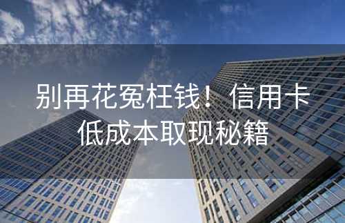 别再花冤枉钱！信用卡低成本取现秘籍