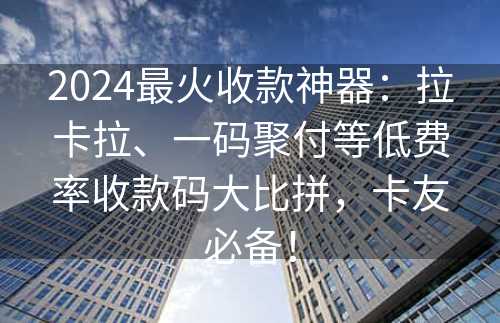 2024最火收款神器：拉卡拉、一码聚付等低费率收款码大比拼，卡友必备！