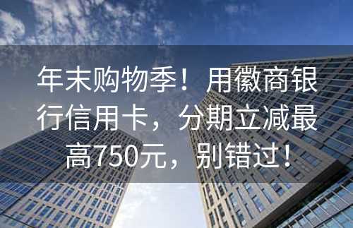 年末购物季！用徽商银行信用卡，分期立减最高750元，别错过！