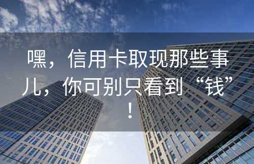 嘿，信用卡取现那些事儿，你可别只看到“钱”！