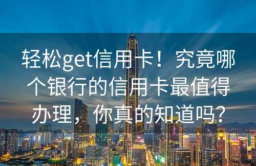 轻松get信用卡！究竟哪个银行的信用卡最值得办理，你真的知道吗？