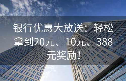 银行优惠大放送：轻松拿到20元、10元、388元奖励！