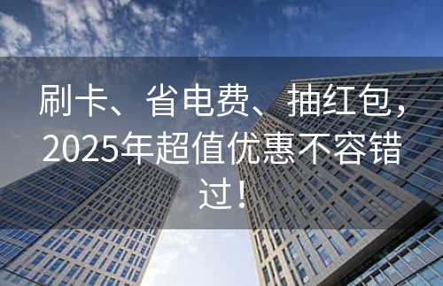 刷卡、省电费、抽红包，2025年超值优惠不容错过！