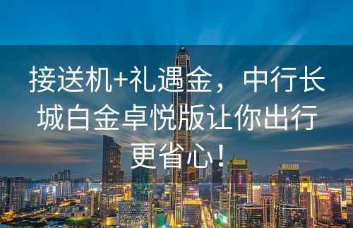 接送机+礼遇金，中行长城白金卓悦版让你出行更省心！