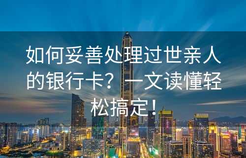 如何妥善处理过世亲人的银行卡？一文读懂轻松搞定！