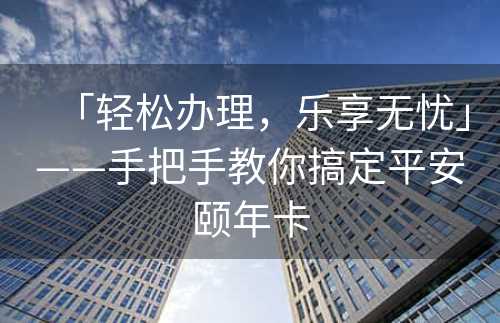 「轻松办理，乐享无忧」——手把手教你搞定平安颐年卡