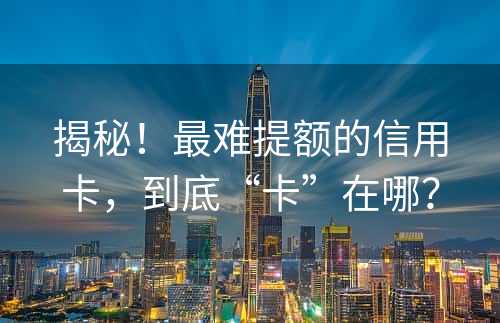 揭秘！最难提额的信用卡，到底“卡”在哪？