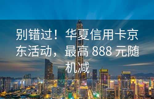 别错过！华夏信用卡京东活动，最高 888 元随机减