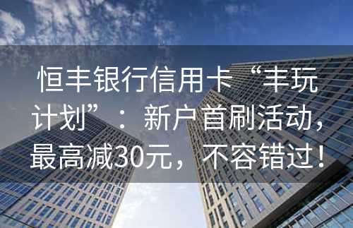 恒丰银行信用卡“丰玩计划”：新户首刷活动，最高减30元，不容错过！