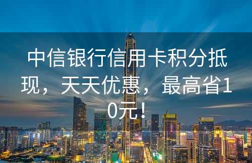 中信银行信用卡积分抵现，天天优惠，最高省10元！