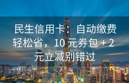 民生信用卡：自动缴费轻松省，10 元券包 + 2 元立减别错过