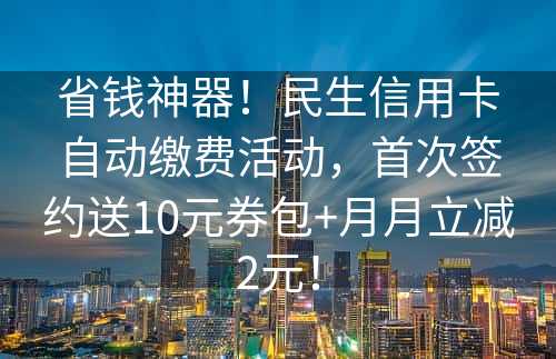 省钱神器！民生信用卡自动缴费活动，首次签约送10元券包+月月立减2元！