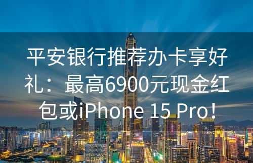 平安银行推荐办卡享好礼：最高6900元现金红包或iPhone 15 Pro！