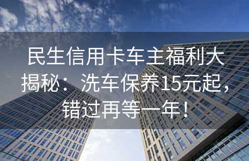 民生信用卡车主福利大揭秘：洗车保养15元起，错过再等一年！