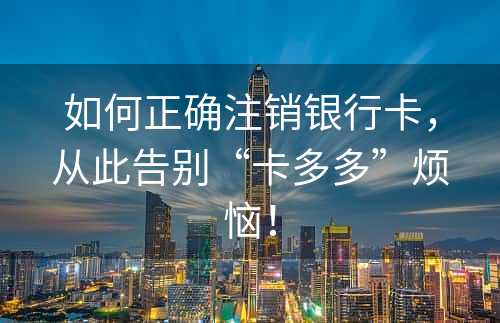 如何正确注销银行卡，从此告别“卡多多”烦恼！