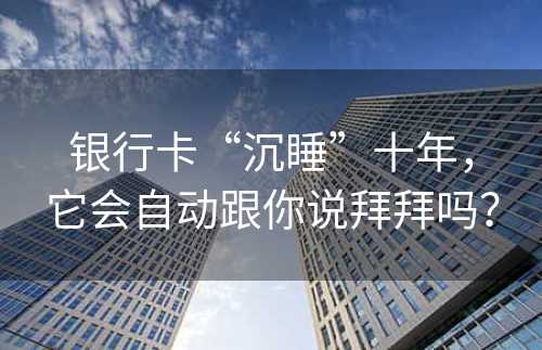 银行卡“沉睡”十年，它会自动跟你说拜拜吗？