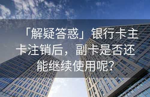 「解疑答惑」银行卡主卡注销后，副卡是否还能继续使用呢？