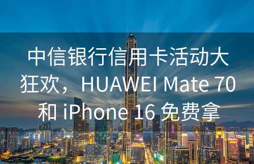 中信银行信用卡活动大狂欢，HUAWEI Mate 70 和 iPhone 16 免费拿