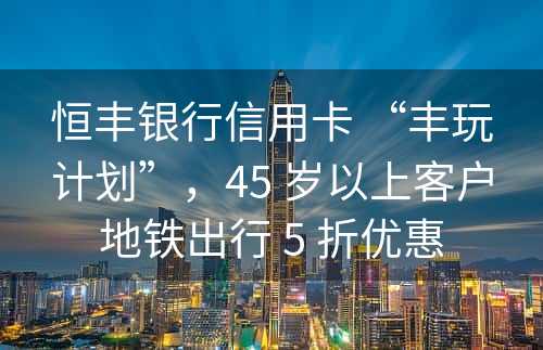 恒丰银行信用卡 “丰玩计划”，45 岁以上客户地铁出行 5 折优惠