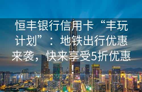 恒丰银行信用卡“丰玩计划”：地铁出行优惠来袭，快来享受5折优惠！